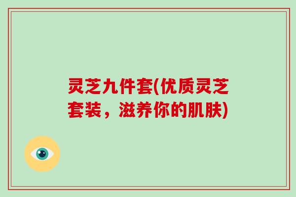 灵芝九件套(优质灵芝套装，滋养你的)