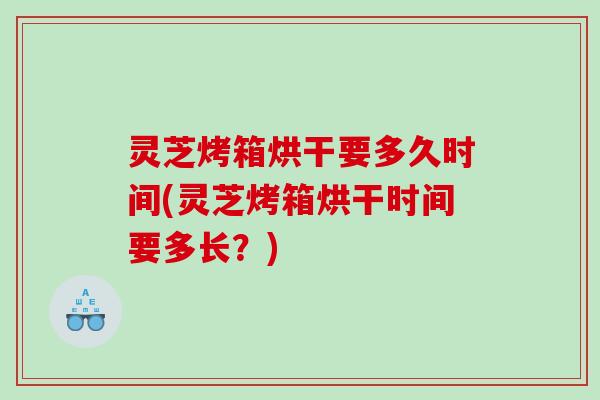 灵芝烤箱烘干要多久时间(灵芝烤箱烘干时间要多长？)
