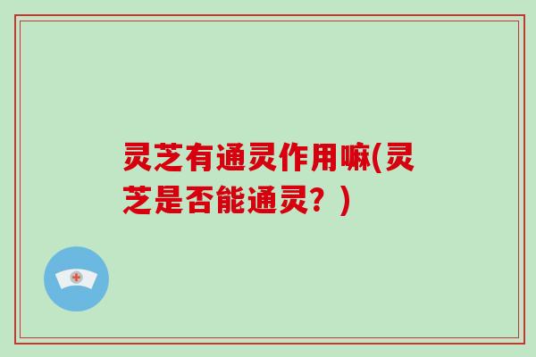 灵芝有通灵作用嘛(灵芝是否能通灵？)