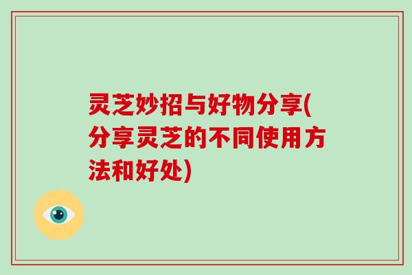 灵芝妙招与好物分享(分享灵芝的不同使用方法和好处)