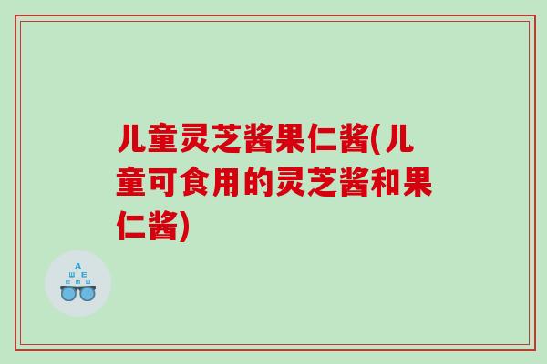 儿童灵芝酱果仁酱(儿童可食用的灵芝酱和果仁酱)
