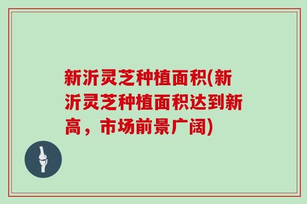 新沂灵芝种植面积(新沂灵芝种植面积达到新高，市场前景广阔)
