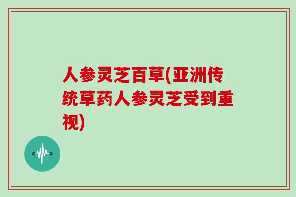 人参灵芝百草(亚洲传统草药人参灵芝受到重视)