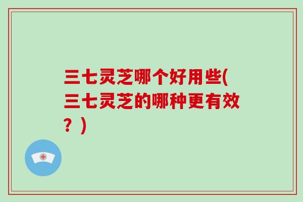 三七灵芝哪个好用些(三七灵芝的哪种更有效？)