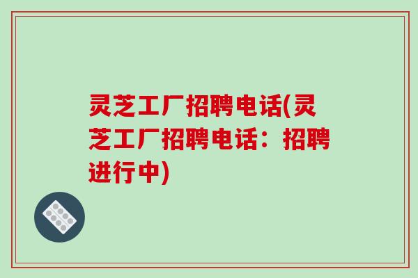 灵芝工厂招聘电话(灵芝工厂招聘电话：招聘进行中)