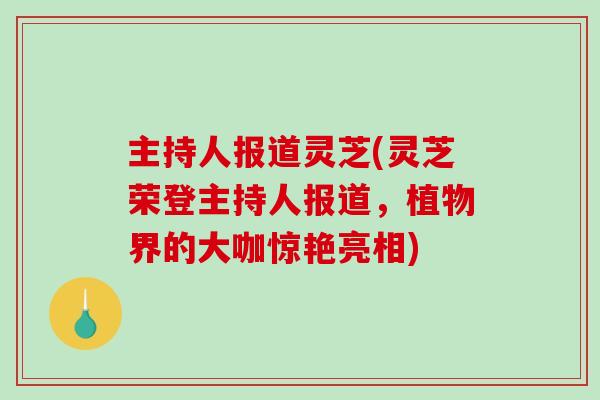 主持人报道灵芝(灵芝荣登主持人报道，植物界的大咖惊艳亮相)