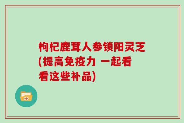 枸杞鹿茸人参锁阳灵芝(提高免疫力 一起看看这些补品)
