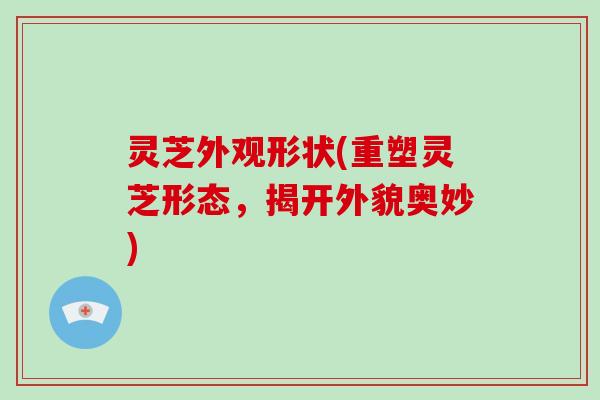 灵芝外观形状(重塑灵芝形态，揭开外貌奥妙)