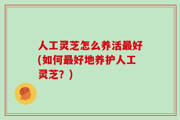 人工灵芝怎么养活好(如何好地养护人工灵芝？)