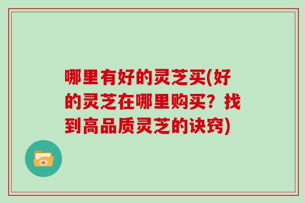 哪里有好的灵芝买(好的灵芝在哪里购买？找到高品质灵芝的诀窍)