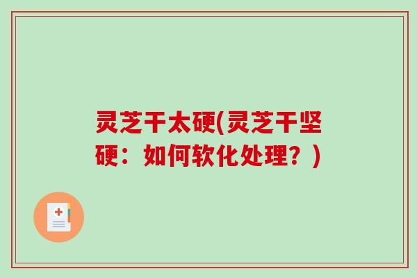 灵芝干太硬(灵芝干坚硬：如何软化处理？)