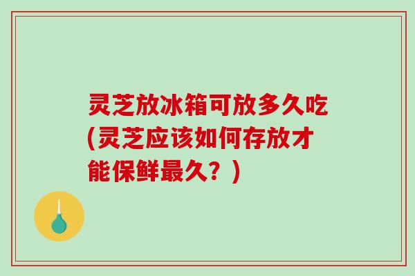 灵芝放冰箱可放多久吃(灵芝应该如何存放才能保鲜久？)