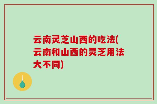 云南灵芝山西的吃法(云南和山西的灵芝用法大不同)