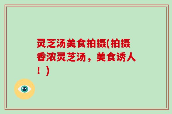 灵芝汤美食拍摄(拍摄香浓灵芝汤，美食诱人！)