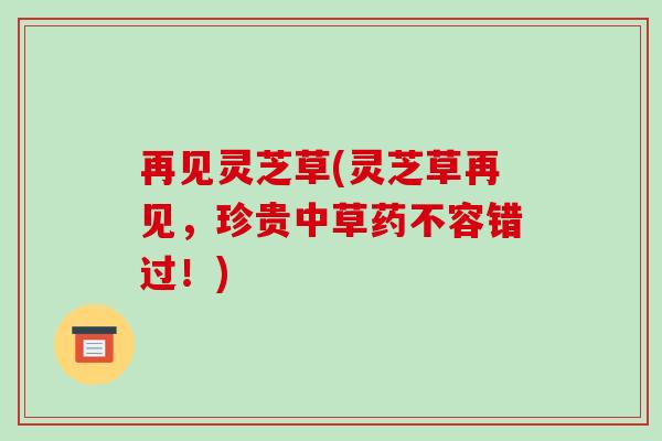 再见灵芝草(灵芝草再见，珍贵中草药不容错过！)