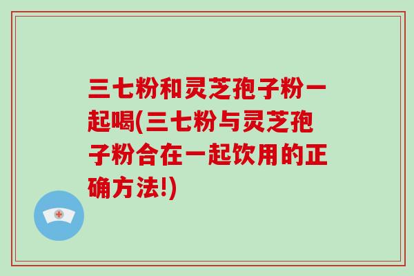 三七粉和灵芝孢子粉一起喝(三七粉与灵芝孢子粉合在一起饮用的正确方法!)