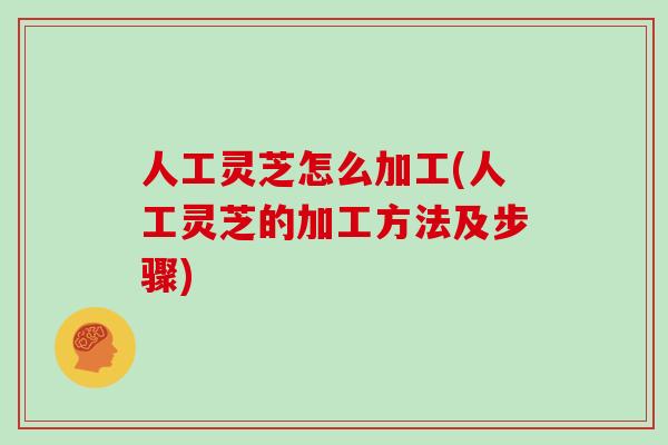 人工灵芝怎么加工(人工灵芝的加工方法及步骤)