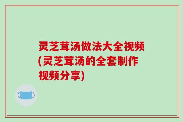 灵芝茸汤做法大全视频(灵芝茸汤的全套制作视频分享)