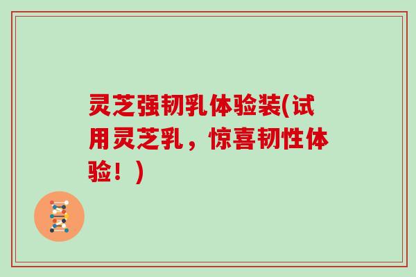 灵芝强韧乳体验装(试用灵芝乳，惊喜韧性体验！)