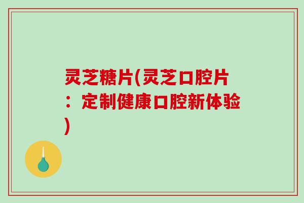 灵芝糖片(灵芝口腔片：定制健康口腔新体验)