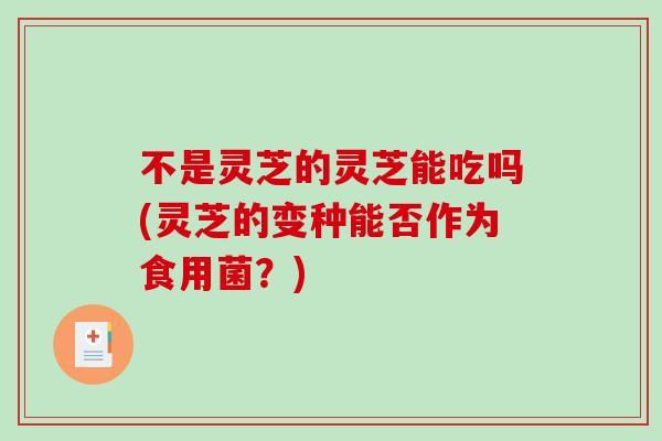 不是灵芝的灵芝能吃吗(灵芝的变种能否作为食用菌？)