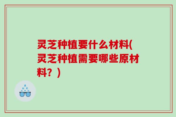 灵芝种植要什么材料(灵芝种植需要哪些原材料？)