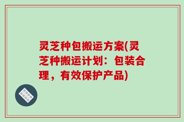 灵芝种包搬运方案(灵芝种搬运计划：包装合理，有效保护产品)