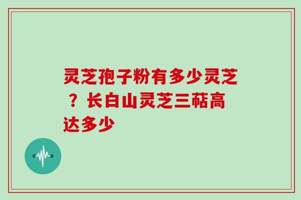 灵芝孢子粉有多少灵芝 ？长白山灵芝三萜高达多少