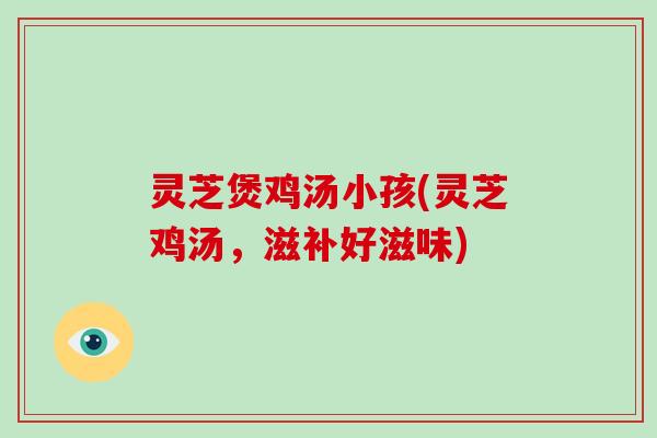 灵芝煲鸡汤小孩(灵芝鸡汤，滋补好滋味)