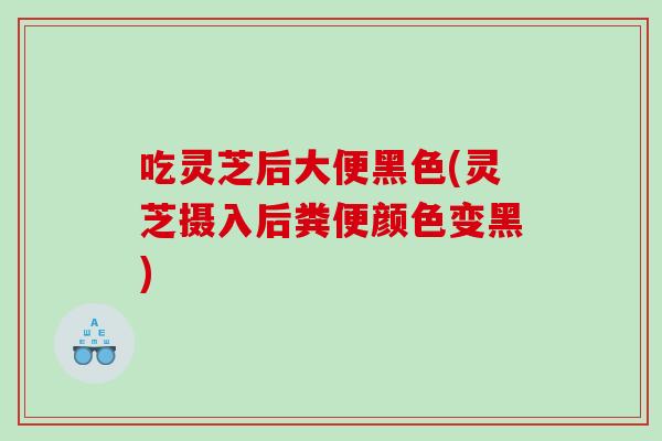 吃灵芝后大便黑色(灵芝摄入后粪便颜色变黑)