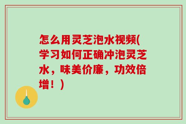 怎么用灵芝泡水视频(学习如何正确冲泡灵芝水，味美价廉，功效倍增！)