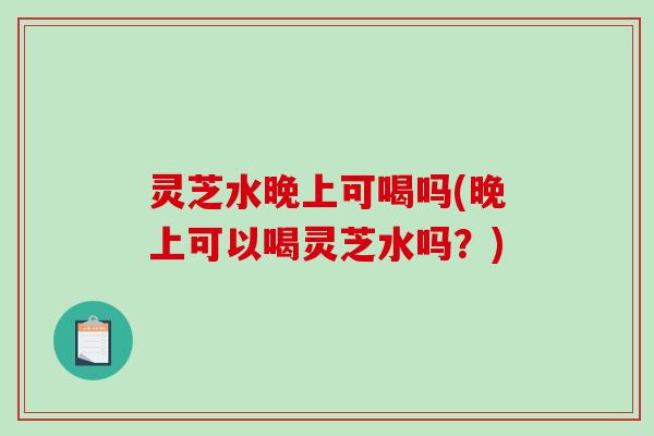 灵芝水晚上可喝吗(晚上可以喝灵芝水吗？)
