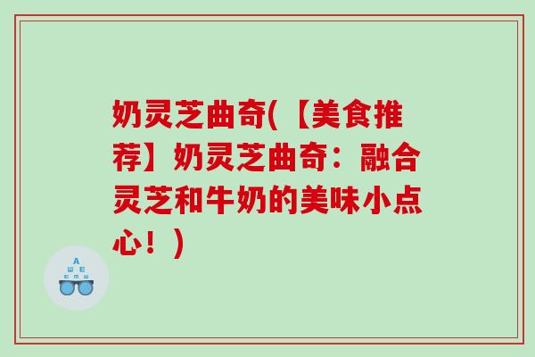 奶灵芝曲奇(【美食推荐】奶灵芝曲奇：融合灵芝和牛奶的美味小点心！)