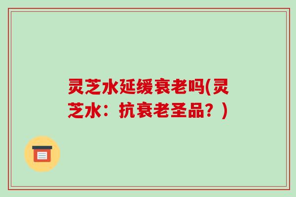 灵芝水延缓吗(灵芝水：抗圣品？)