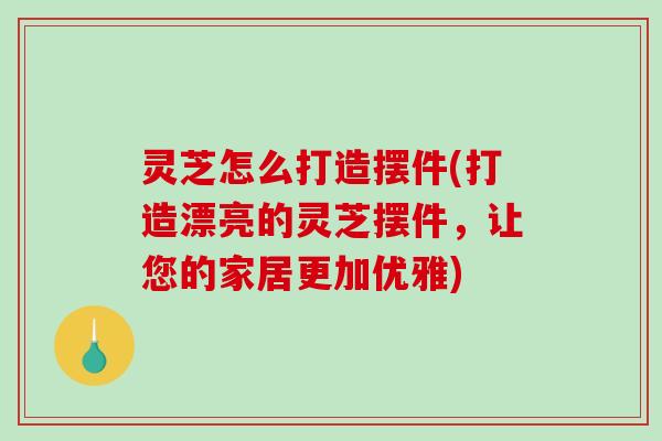 灵芝怎么打造摆件(打造漂亮的灵芝摆件，让您的家居更加优雅)