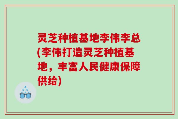 灵芝种植基地李伟李总(李伟打造灵芝种植基地，丰富人民健康保障供给)