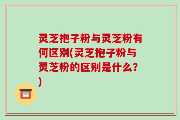 灵芝抱子粉与灵芝粉有何区别(灵芝抱子粉与灵芝粉的区别是什么？)