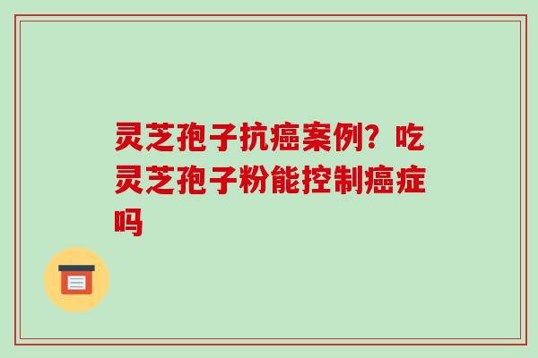 灵芝孢子抗案例？吃灵芝孢子粉能控制症吗