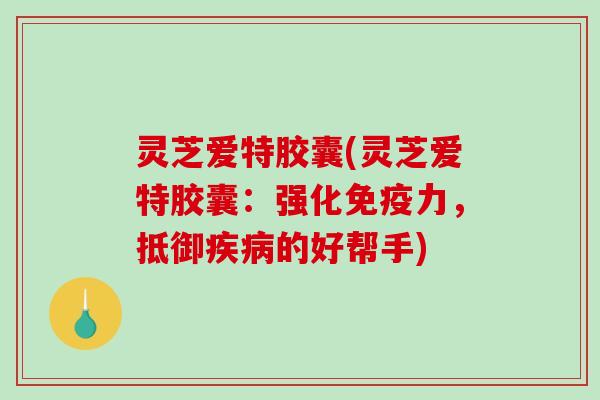 灵芝爱特胶囊(灵芝爱特胶囊：强化免疫力，抵御的好帮手)