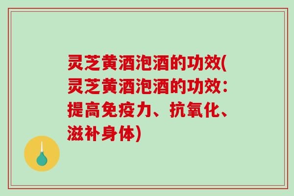 灵芝黄酒泡酒的功效(灵芝黄酒泡酒的功效：提高免疫力、、滋补身体)