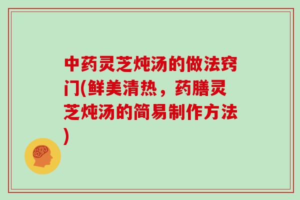 灵芝炖汤的做法窍门(鲜美清热，药膳灵芝炖汤的简易制作方法)