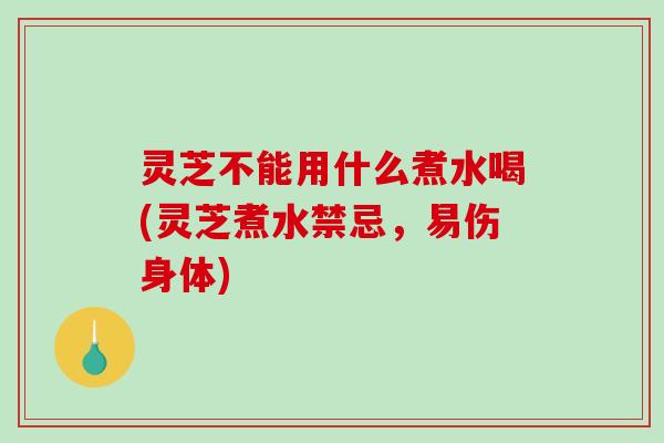 灵芝不能用什么煮水喝(灵芝煮水禁忌，易伤身体)
