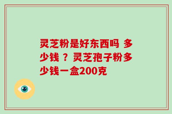 灵芝粉是好东西吗 多少钱 ？灵芝孢子粉多少钱一盒200克
