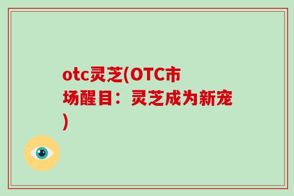 otc灵芝(OTC市场醒目：灵芝成为新宠)