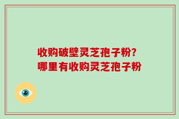 收购破壁灵芝孢子粉？哪里有收购灵芝孢子粉