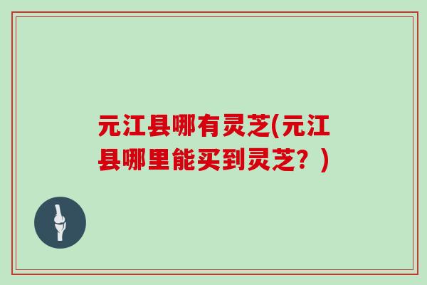 元江县哪有灵芝(元江县哪里能买到灵芝？)