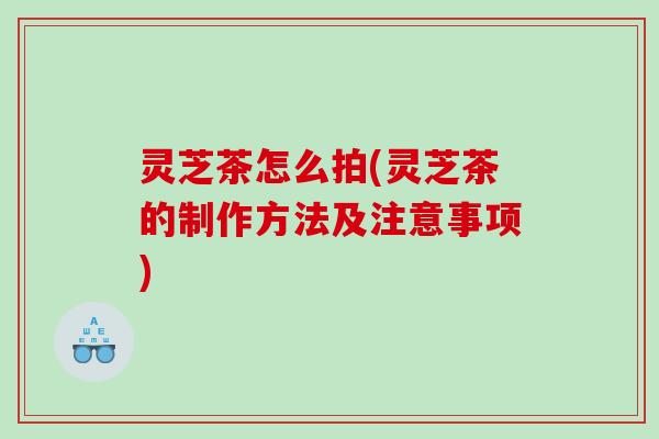 灵芝茶怎么拍(灵芝茶的制作方法及注意事项)