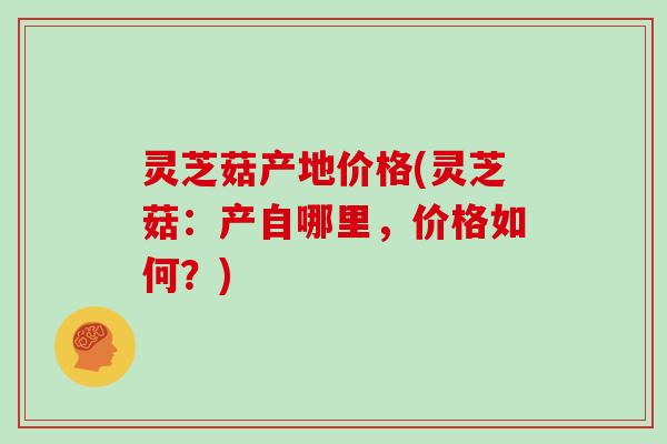 灵芝菇产地价格(灵芝菇：产自哪里，价格如何？)