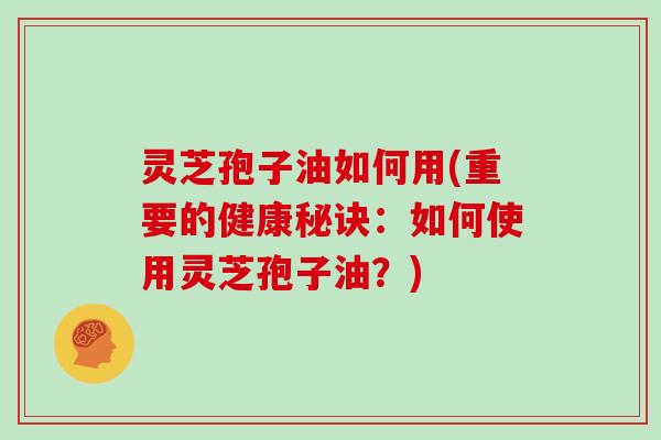 灵芝孢子油如何用(重要的健康秘诀：如何使用灵芝孢子油？)