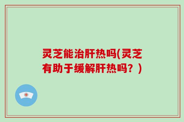 灵芝能热吗(灵芝有助于缓解热吗？)